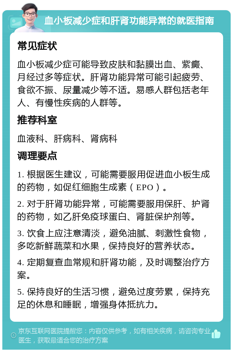 血小板减少症和肝肾功能异常的就医指南 常见症状 血小板减少症可能导致皮肤和黏膜出血、紫癜、月经过多等症状。肝肾功能异常可能引起疲劳、食欲不振、尿量减少等不适。易感人群包括老年人、有慢性疾病的人群等。 推荐科室 血液科、肝病科、肾病科 调理要点 1. 根据医生建议，可能需要服用促进血小板生成的药物，如促红细胞生成素（EPO）。 2. 对于肝肾功能异常，可能需要服用保肝、护肾的药物，如乙肝免疫球蛋白、肾脏保护剂等。 3. 饮食上应注意清淡，避免油腻、刺激性食物，多吃新鲜蔬菜和水果，保持良好的营养状态。 4. 定期复查血常规和肝肾功能，及时调整治疗方案。 5. 保持良好的生活习惯，避免过度劳累，保持充足的休息和睡眠，增强身体抵抗力。