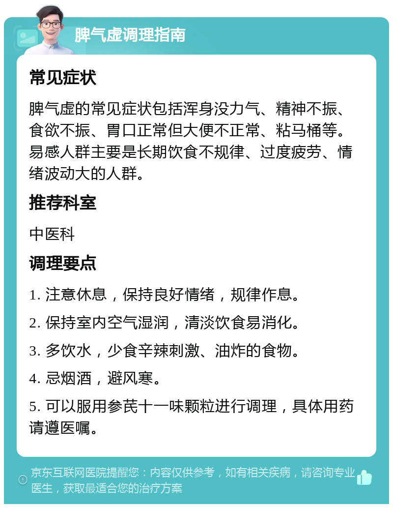 脾气虚调理指南 常见症状 脾气虚的常见症状包括浑身没力气、精神不振、食欲不振、胃口正常但大便不正常、粘马桶等。易感人群主要是长期饮食不规律、过度疲劳、情绪波动大的人群。 推荐科室 中医科 调理要点 1. 注意休息，保持良好情绪，规律作息。 2. 保持室内空气湿润，清淡饮食易消化。 3. 多饮水，少食辛辣刺激、油炸的食物。 4. 忌烟酒，避风寒。 5. 可以服用参芪十一味颗粒进行调理，具体用药请遵医嘱。