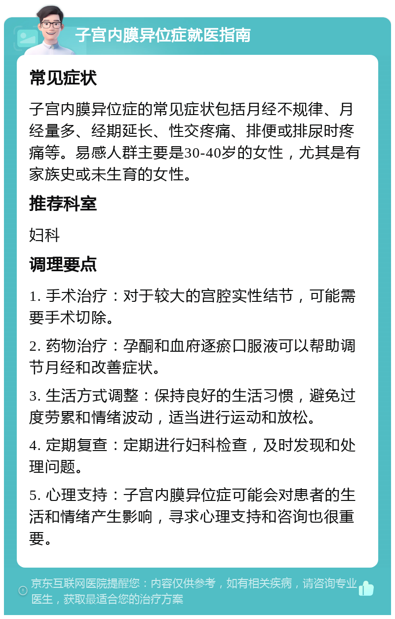 子宫内膜异位症就医指南 常见症状 子宫内膜异位症的常见症状包括月经不规律、月经量多、经期延长、性交疼痛、排便或排尿时疼痛等。易感人群主要是30-40岁的女性，尤其是有家族史或未生育的女性。 推荐科室 妇科 调理要点 1. 手术治疗：对于较大的宫腔实性结节，可能需要手术切除。 2. 药物治疗：孕酮和血府逐瘀口服液可以帮助调节月经和改善症状。 3. 生活方式调整：保持良好的生活习惯，避免过度劳累和情绪波动，适当进行运动和放松。 4. 定期复查：定期进行妇科检查，及时发现和处理问题。 5. 心理支持：子宫内膜异位症可能会对患者的生活和情绪产生影响，寻求心理支持和咨询也很重要。