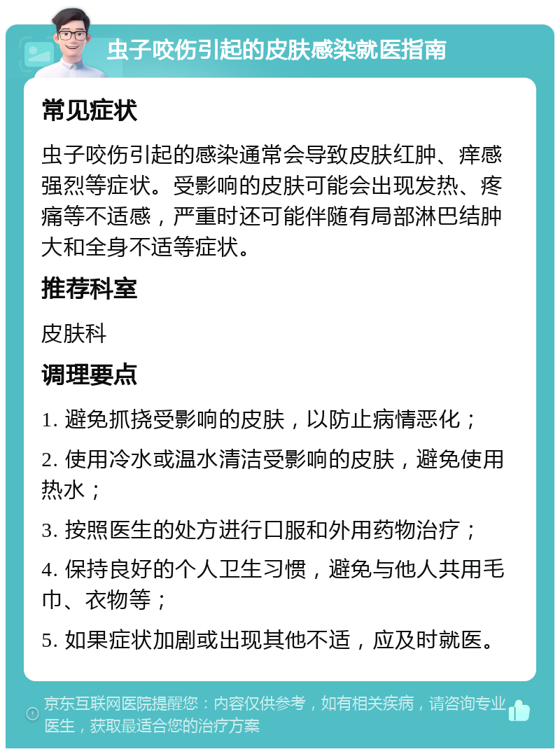 虫子咬伤引起的皮肤感染就医指南 常见症状 虫子咬伤引起的感染通常会导致皮肤红肿、痒感强烈等症状。受影响的皮肤可能会出现发热、疼痛等不适感，严重时还可能伴随有局部淋巴结肿大和全身不适等症状。 推荐科室 皮肤科 调理要点 1. 避免抓挠受影响的皮肤，以防止病情恶化； 2. 使用冷水或温水清洁受影响的皮肤，避免使用热水； 3. 按照医生的处方进行口服和外用药物治疗； 4. 保持良好的个人卫生习惯，避免与他人共用毛巾、衣物等； 5. 如果症状加剧或出现其他不适，应及时就医。