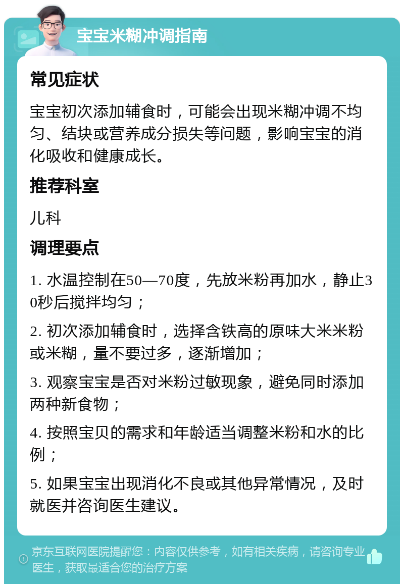 宝宝米糊冲调指南 常见症状 宝宝初次添加辅食时，可能会出现米糊冲调不均匀、结块或营养成分损失等问题，影响宝宝的消化吸收和健康成长。 推荐科室 儿科 调理要点 1. 水温控制在50—70度，先放米粉再加水，静止30秒后搅拌均匀； 2. 初次添加辅食时，选择含铁高的原味大米米粉或米糊，量不要过多，逐渐增加； 3. 观察宝宝是否对米粉过敏现象，避免同时添加两种新食物； 4. 按照宝贝的需求和年龄适当调整米粉和水的比例； 5. 如果宝宝出现消化不良或其他异常情况，及时就医并咨询医生建议。