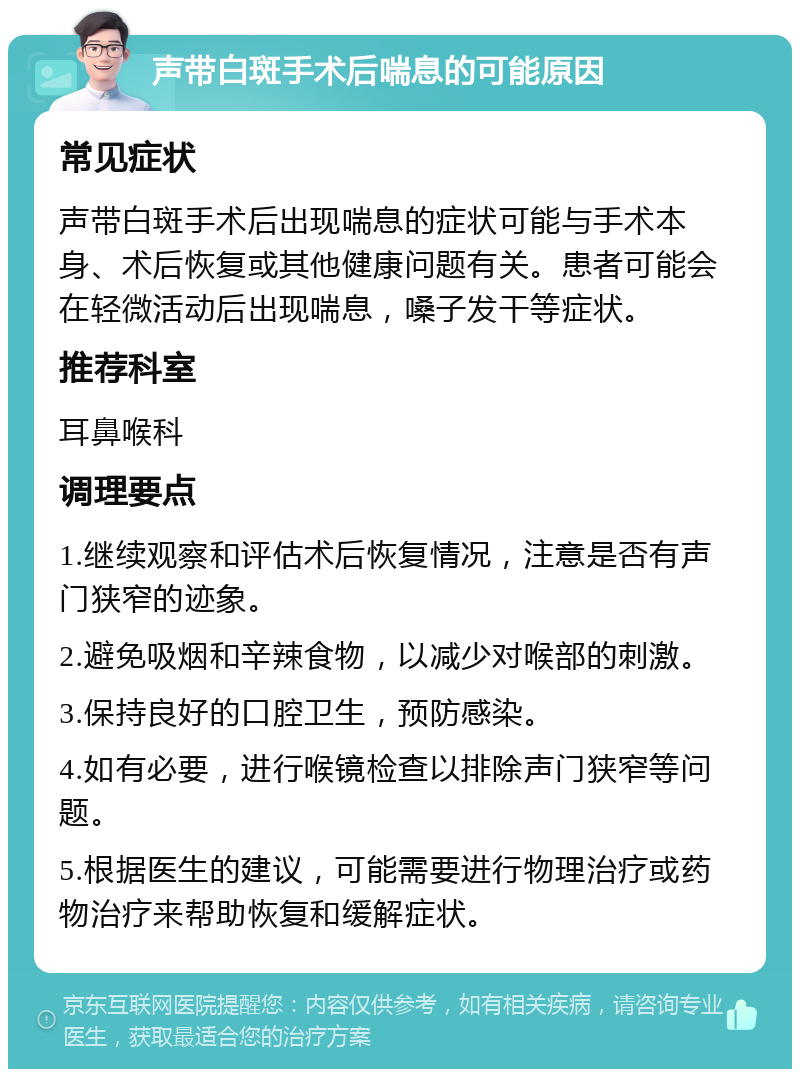 声带白斑手术后喘息的可能原因 常见症状 声带白斑手术后出现喘息的症状可能与手术本身、术后恢复或其他健康问题有关。患者可能会在轻微活动后出现喘息，嗓子发干等症状。 推荐科室 耳鼻喉科 调理要点 1.继续观察和评估术后恢复情况，注意是否有声门狭窄的迹象。 2.避免吸烟和辛辣食物，以减少对喉部的刺激。 3.保持良好的口腔卫生，预防感染。 4.如有必要，进行喉镜检查以排除声门狭窄等问题。 5.根据医生的建议，可能需要进行物理治疗或药物治疗来帮助恢复和缓解症状。