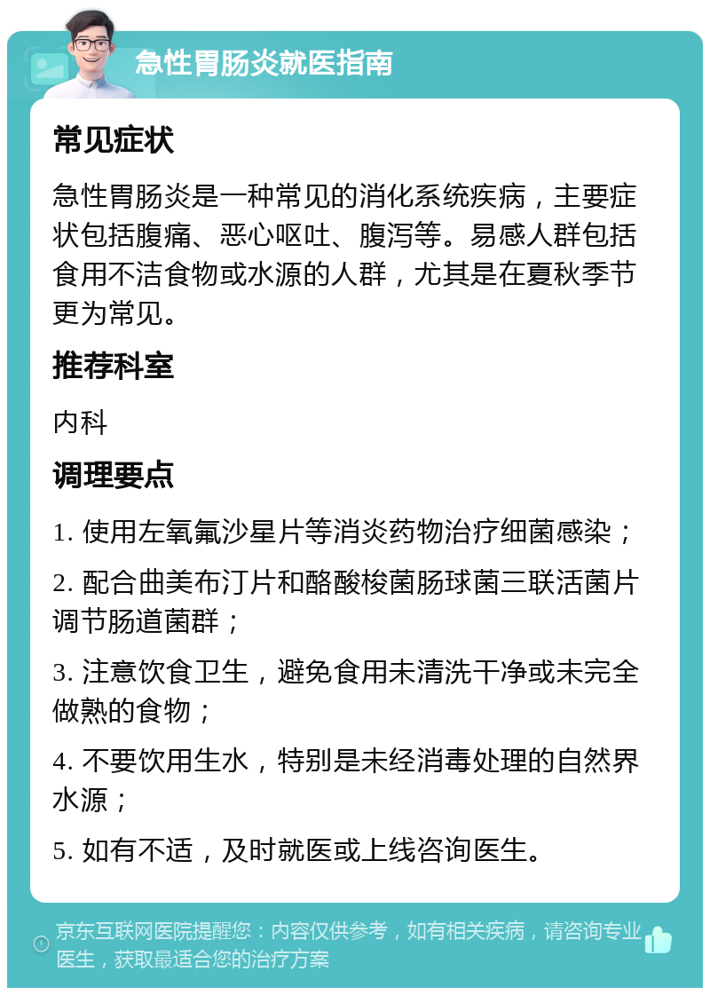 急性胃肠炎就医指南 常见症状 急性胃肠炎是一种常见的消化系统疾病，主要症状包括腹痛、恶心呕吐、腹泻等。易感人群包括食用不洁食物或水源的人群，尤其是在夏秋季节更为常见。 推荐科室 内科 调理要点 1. 使用左氧氟沙星片等消炎药物治疗细菌感染； 2. 配合曲美布汀片和酪酸梭菌肠球菌三联活菌片调节肠道菌群； 3. 注意饮食卫生，避免食用未清洗干净或未完全做熟的食物； 4. 不要饮用生水，特别是未经消毒处理的自然界水源； 5. 如有不适，及时就医或上线咨询医生。