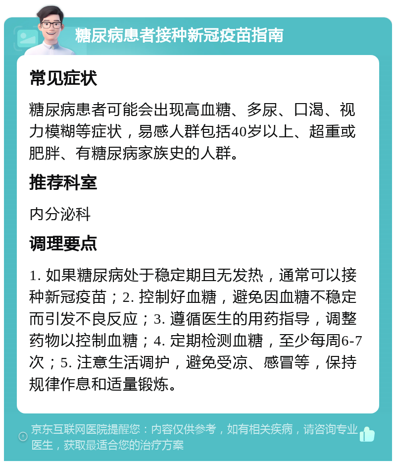 糖尿病患者接种新冠疫苗指南 常见症状 糖尿病患者可能会出现高血糖、多尿、口渴、视力模糊等症状，易感人群包括40岁以上、超重或肥胖、有糖尿病家族史的人群。 推荐科室 内分泌科 调理要点 1. 如果糖尿病处于稳定期且无发热，通常可以接种新冠疫苗；2. 控制好血糖，避免因血糖不稳定而引发不良反应；3. 遵循医生的用药指导，调整药物以控制血糖；4. 定期检测血糖，至少每周6-7次；5. 注意生活调护，避免受凉、感冒等，保持规律作息和适量锻炼。