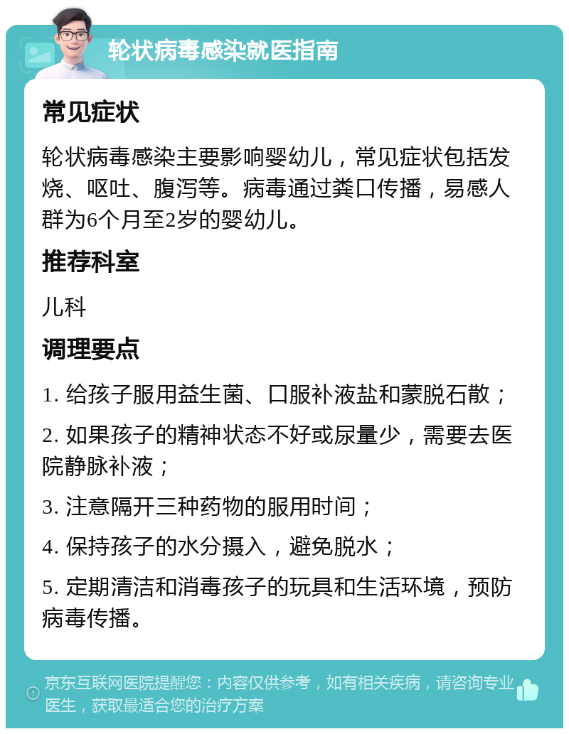 轮状病毒感染就医指南 常见症状 轮状病毒感染主要影响婴幼儿，常见症状包括发烧、呕吐、腹泻等。病毒通过粪口传播，易感人群为6个月至2岁的婴幼儿。 推荐科室 儿科 调理要点 1. 给孩子服用益生菌、口服补液盐和蒙脱石散； 2. 如果孩子的精神状态不好或尿量少，需要去医院静脉补液； 3. 注意隔开三种药物的服用时间； 4. 保持孩子的水分摄入，避免脱水； 5. 定期清洁和消毒孩子的玩具和生活环境，预防病毒传播。