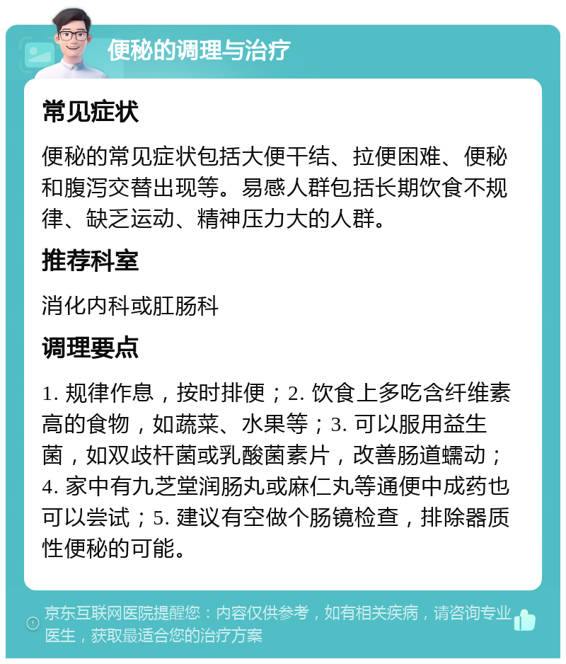 便秘的调理与治疗 常见症状 便秘的常见症状包括大便干结、拉便困难、便秘和腹泻交替出现等。易感人群包括长期饮食不规律、缺乏运动、精神压力大的人群。 推荐科室 消化内科或肛肠科 调理要点 1. 规律作息，按时排便；2. 饮食上多吃含纤维素高的食物，如蔬菜、水果等；3. 可以服用益生菌，如双歧杆菌或乳酸菌素片，改善肠道蠕动；4. 家中有九芝堂润肠丸或麻仁丸等通便中成药也可以尝试；5. 建议有空做个肠镜检查，排除器质性便秘的可能。