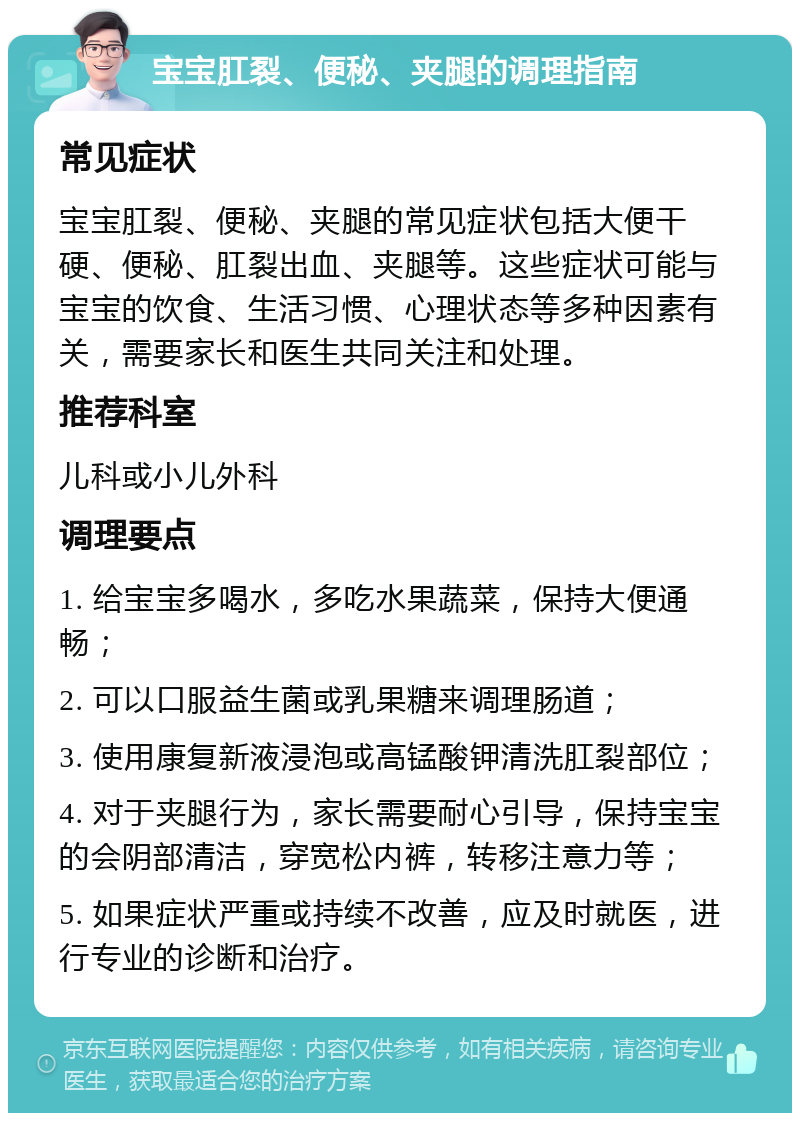 宝宝肛裂、便秘、夹腿的调理指南 常见症状 宝宝肛裂、便秘、夹腿的常见症状包括大便干硬、便秘、肛裂出血、夹腿等。这些症状可能与宝宝的饮食、生活习惯、心理状态等多种因素有关，需要家长和医生共同关注和处理。 推荐科室 儿科或小儿外科 调理要点 1. 给宝宝多喝水，多吃水果蔬菜，保持大便通畅； 2. 可以口服益生菌或乳果糖来调理肠道； 3. 使用康复新液浸泡或高锰酸钾清洗肛裂部位； 4. 对于夹腿行为，家长需要耐心引导，保持宝宝的会阴部清洁，穿宽松内裤，转移注意力等； 5. 如果症状严重或持续不改善，应及时就医，进行专业的诊断和治疗。