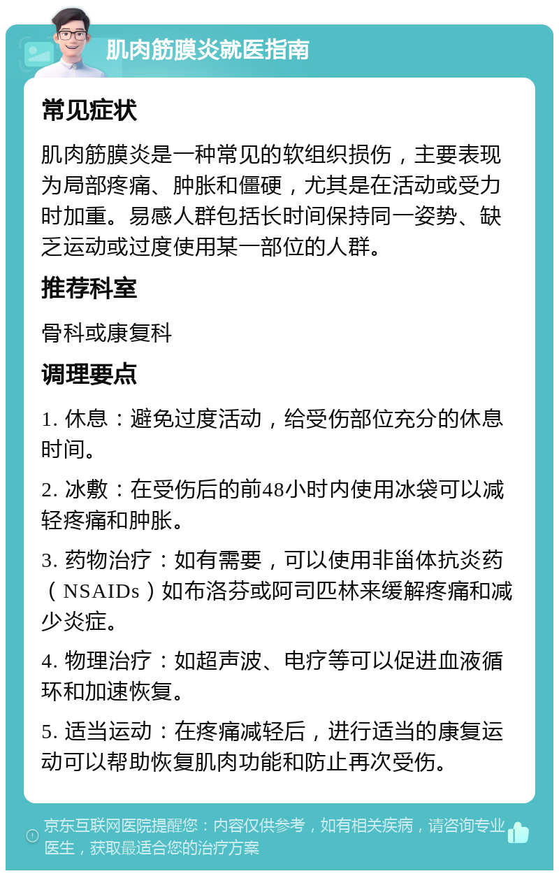 肌肉筋膜炎就医指南 常见症状 肌肉筋膜炎是一种常见的软组织损伤，主要表现为局部疼痛、肿胀和僵硬，尤其是在活动或受力时加重。易感人群包括长时间保持同一姿势、缺乏运动或过度使用某一部位的人群。 推荐科室 骨科或康复科 调理要点 1. 休息：避免过度活动，给受伤部位充分的休息时间。 2. 冰敷：在受伤后的前48小时内使用冰袋可以减轻疼痛和肿胀。 3. 药物治疗：如有需要，可以使用非甾体抗炎药（NSAIDs）如布洛芬或阿司匹林来缓解疼痛和减少炎症。 4. 物理治疗：如超声波、电疗等可以促进血液循环和加速恢复。 5. 适当运动：在疼痛减轻后，进行适当的康复运动可以帮助恢复肌肉功能和防止再次受伤。