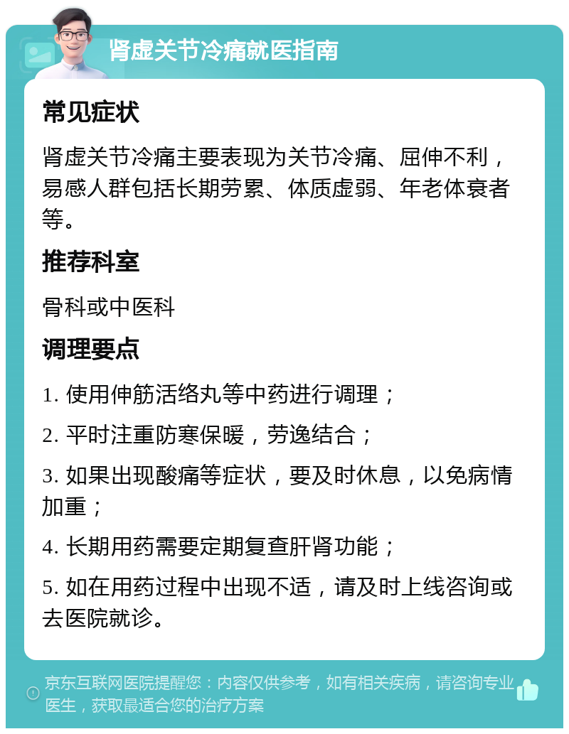 肾虚关节冷痛就医指南 常见症状 肾虚关节冷痛主要表现为关节冷痛、屈伸不利，易感人群包括长期劳累、体质虚弱、年老体衰者等。 推荐科室 骨科或中医科 调理要点 1. 使用伸筋活络丸等中药进行调理； 2. 平时注重防寒保暖，劳逸结合； 3. 如果出现酸痛等症状，要及时休息，以免病情加重； 4. 长期用药需要定期复查肝肾功能； 5. 如在用药过程中出现不适，请及时上线咨询或去医院就诊。