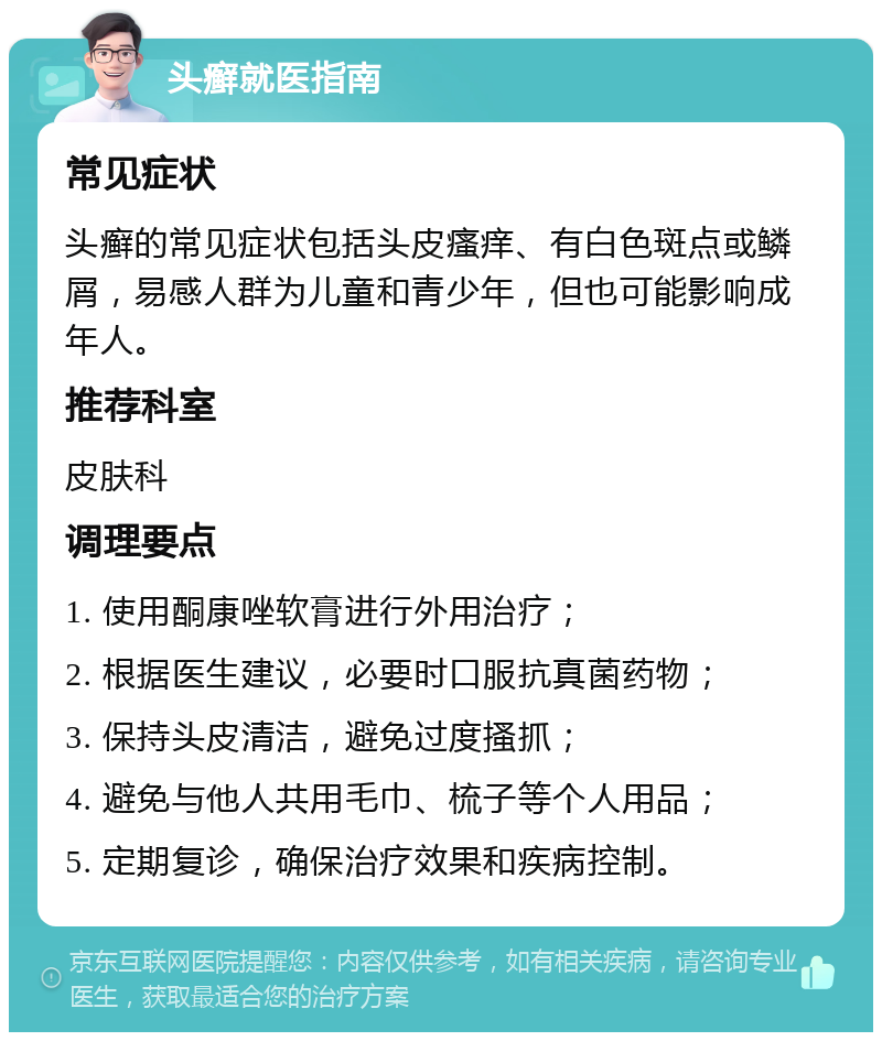 头癣就医指南 常见症状 头癣的常见症状包括头皮瘙痒、有白色斑点或鳞屑，易感人群为儿童和青少年，但也可能影响成年人。 推荐科室 皮肤科 调理要点 1. 使用酮康唑软膏进行外用治疗； 2. 根据医生建议，必要时口服抗真菌药物； 3. 保持头皮清洁，避免过度搔抓； 4. 避免与他人共用毛巾、梳子等个人用品； 5. 定期复诊，确保治疗效果和疾病控制。