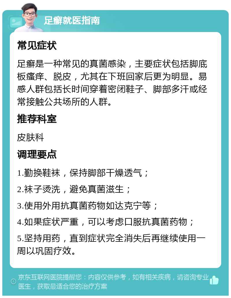 足癣就医指南 常见症状 足癣是一种常见的真菌感染，主要症状包括脚底板瘙痒、脱皮，尤其在下班回家后更为明显。易感人群包括长时间穿着密闭鞋子、脚部多汗或经常接触公共场所的人群。 推荐科室 皮肤科 调理要点 1.勤换鞋袜，保持脚部干燥透气； 2.袜子烫洗，避免真菌滋生； 3.使用外用抗真菌药物如达克宁等； 4.如果症状严重，可以考虑口服抗真菌药物； 5.坚持用药，直到症状完全消失后再继续使用一周以巩固疗效。