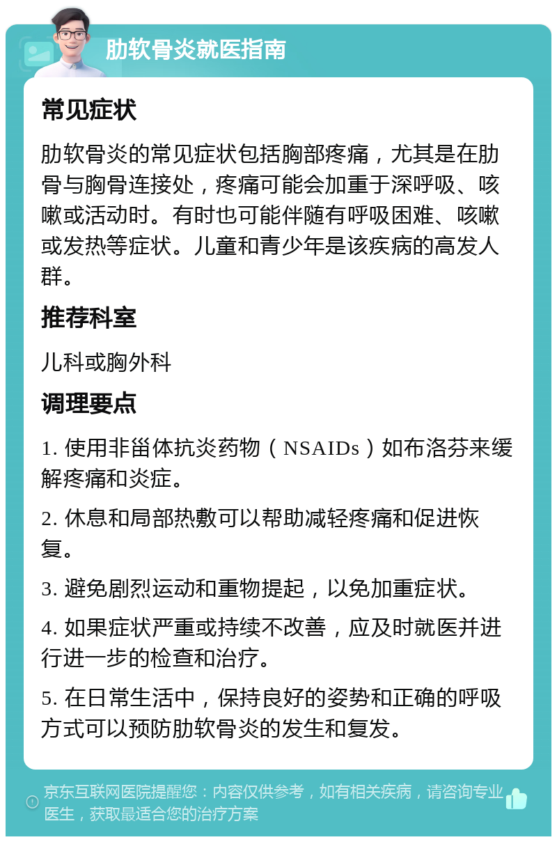 肋软骨炎就医指南 常见症状 肋软骨炎的常见症状包括胸部疼痛，尤其是在肋骨与胸骨连接处，疼痛可能会加重于深呼吸、咳嗽或活动时。有时也可能伴随有呼吸困难、咳嗽或发热等症状。儿童和青少年是该疾病的高发人群。 推荐科室 儿科或胸外科 调理要点 1. 使用非甾体抗炎药物（NSAIDs）如布洛芬来缓解疼痛和炎症。 2. 休息和局部热敷可以帮助减轻疼痛和促进恢复。 3. 避免剧烈运动和重物提起，以免加重症状。 4. 如果症状严重或持续不改善，应及时就医并进行进一步的检查和治疗。 5. 在日常生活中，保持良好的姿势和正确的呼吸方式可以预防肋软骨炎的发生和复发。