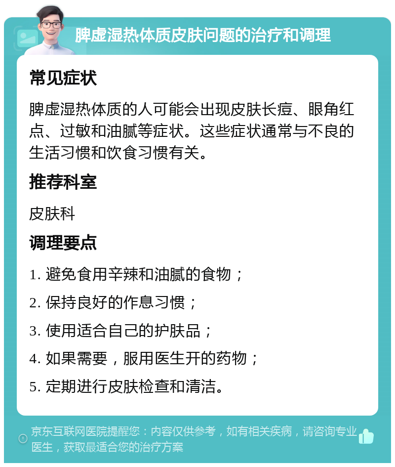 脾虚湿热体质皮肤问题的治疗和调理 常见症状 脾虚湿热体质的人可能会出现皮肤长痘、眼角红点、过敏和油腻等症状。这些症状通常与不良的生活习惯和饮食习惯有关。 推荐科室 皮肤科 调理要点 1. 避免食用辛辣和油腻的食物； 2. 保持良好的作息习惯； 3. 使用适合自己的护肤品； 4. 如果需要，服用医生开的药物； 5. 定期进行皮肤检查和清洁。