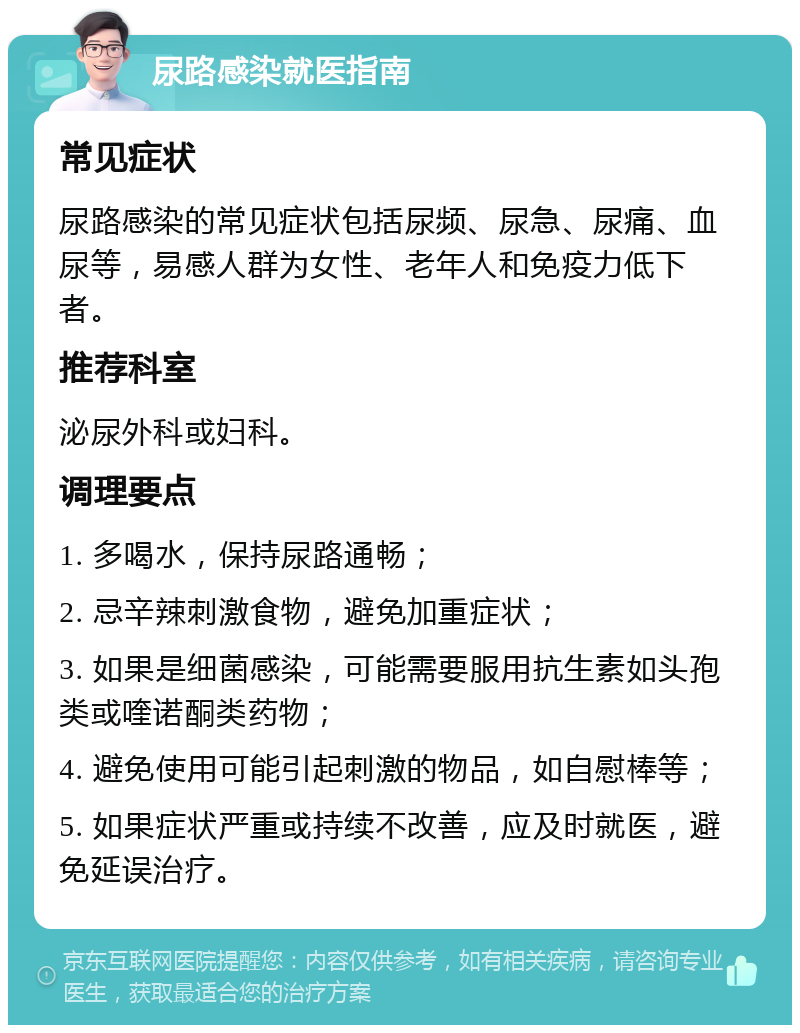 尿路感染就医指南 常见症状 尿路感染的常见症状包括尿频、尿急、尿痛、血尿等，易感人群为女性、老年人和免疫力低下者。 推荐科室 泌尿外科或妇科。 调理要点 1. 多喝水，保持尿路通畅； 2. 忌辛辣刺激食物，避免加重症状； 3. 如果是细菌感染，可能需要服用抗生素如头孢类或喹诺酮类药物； 4. 避免使用可能引起刺激的物品，如自慰棒等； 5. 如果症状严重或持续不改善，应及时就医，避免延误治疗。