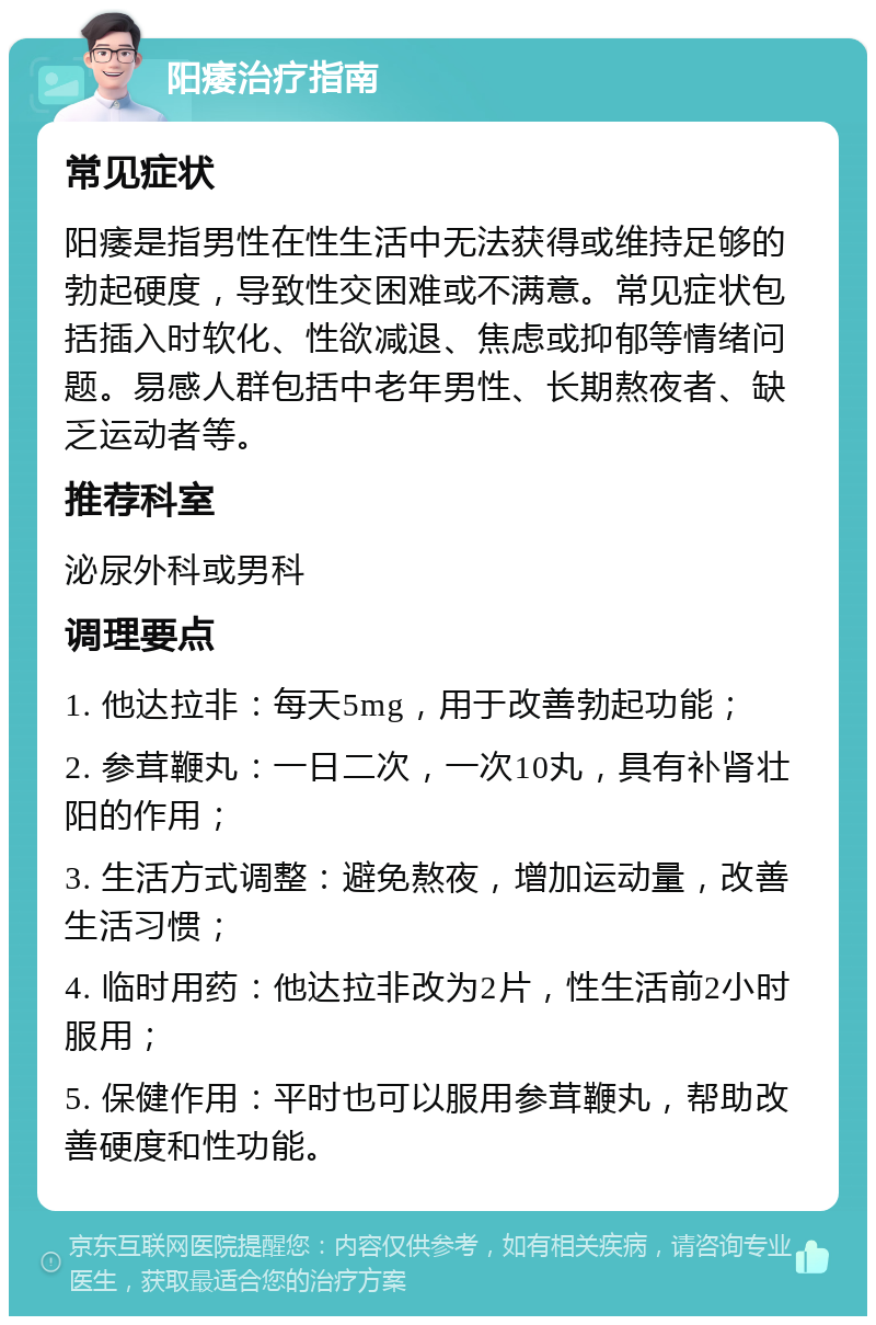 阳痿治疗指南 常见症状 阳痿是指男性在性生活中无法获得或维持足够的勃起硬度，导致性交困难或不满意。常见症状包括插入时软化、性欲减退、焦虑或抑郁等情绪问题。易感人群包括中老年男性、长期熬夜者、缺乏运动者等。 推荐科室 泌尿外科或男科 调理要点 1. 他达拉非：每天5mg，用于改善勃起功能； 2. 参茸鞭丸：一日二次，一次10丸，具有补肾壮阳的作用； 3. 生活方式调整：避免熬夜，增加运动量，改善生活习惯； 4. 临时用药：他达拉非改为2片，性生活前2小时服用； 5. 保健作用：平时也可以服用参茸鞭丸，帮助改善硬度和性功能。