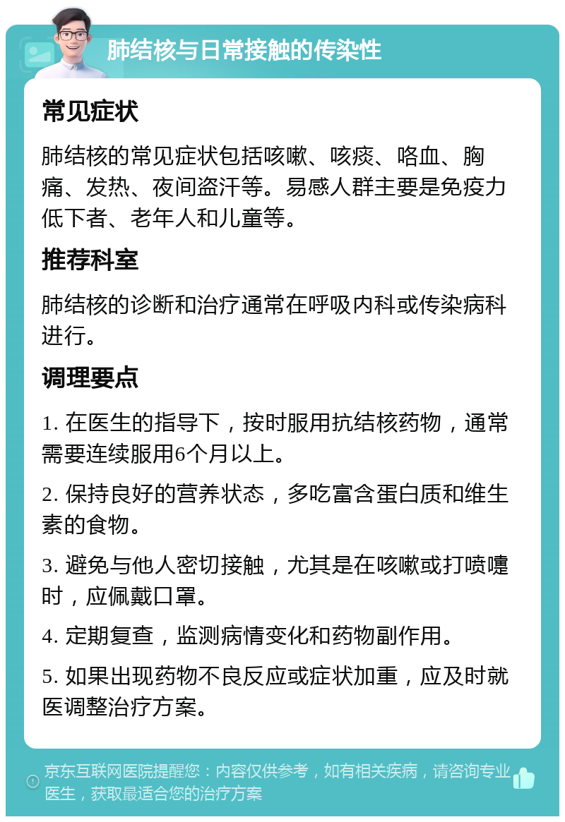 肺结核与日常接触的传染性 常见症状 肺结核的常见症状包括咳嗽、咳痰、咯血、胸痛、发热、夜间盗汗等。易感人群主要是免疫力低下者、老年人和儿童等。 推荐科室 肺结核的诊断和治疗通常在呼吸内科或传染病科进行。 调理要点 1. 在医生的指导下，按时服用抗结核药物，通常需要连续服用6个月以上。 2. 保持良好的营养状态，多吃富含蛋白质和维生素的食物。 3. 避免与他人密切接触，尤其是在咳嗽或打喷嚏时，应佩戴口罩。 4. 定期复查，监测病情变化和药物副作用。 5. 如果出现药物不良反应或症状加重，应及时就医调整治疗方案。