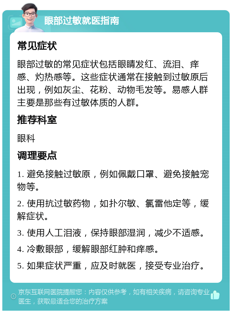 眼部过敏就医指南 常见症状 眼部过敏的常见症状包括眼睛发红、流泪、痒感、灼热感等。这些症状通常在接触到过敏原后出现，例如灰尘、花粉、动物毛发等。易感人群主要是那些有过敏体质的人群。 推荐科室 眼科 调理要点 1. 避免接触过敏原，例如佩戴口罩、避免接触宠物等。 2. 使用抗过敏药物，如扑尔敏、氯雷他定等，缓解症状。 3. 使用人工泪液，保持眼部湿润，减少不适感。 4. 冷敷眼部，缓解眼部红肿和痒感。 5. 如果症状严重，应及时就医，接受专业治疗。