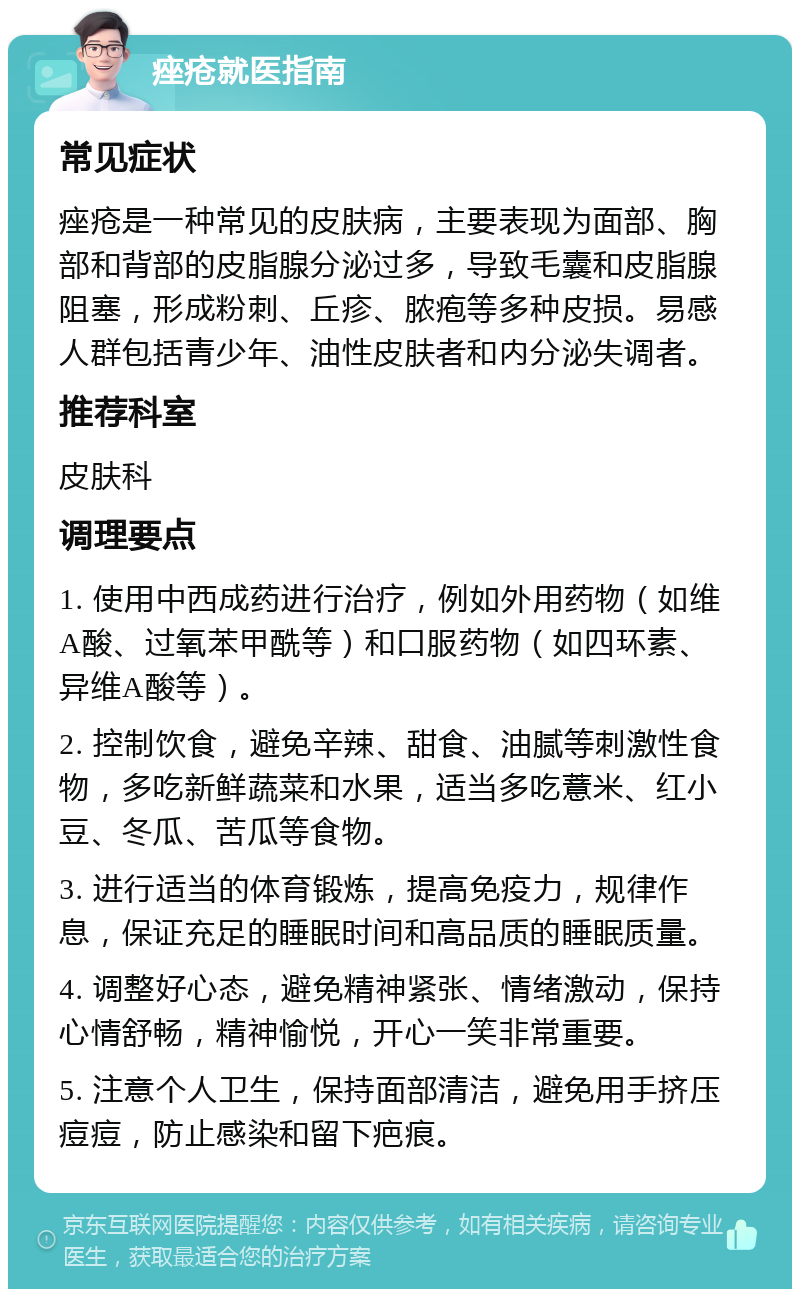 痤疮就医指南 常见症状 痤疮是一种常见的皮肤病，主要表现为面部、胸部和背部的皮脂腺分泌过多，导致毛囊和皮脂腺阻塞，形成粉刺、丘疹、脓疱等多种皮损。易感人群包括青少年、油性皮肤者和内分泌失调者。 推荐科室 皮肤科 调理要点 1. 使用中西成药进行治疗，例如外用药物（如维A酸、过氧苯甲酰等）和口服药物（如四环素、异维A酸等）。 2. 控制饮食，避免辛辣、甜食、油腻等刺激性食物，多吃新鲜蔬菜和水果，适当多吃薏米、红小豆、冬瓜、苦瓜等食物。 3. 进行适当的体育锻炼，提高免疫力，规律作息，保证充足的睡眠时间和高品质的睡眠质量。 4. 调整好心态，避免精神紧张、情绪激动，保持心情舒畅，精神愉悦，开心一笑非常重要。 5. 注意个人卫生，保持面部清洁，避免用手挤压痘痘，防止感染和留下疤痕。