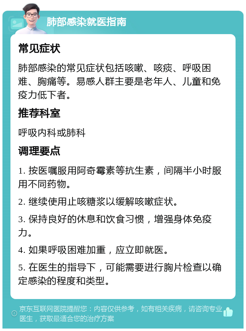 肺部感染就医指南 常见症状 肺部感染的常见症状包括咳嗽、咳痰、呼吸困难、胸痛等。易感人群主要是老年人、儿童和免疫力低下者。 推荐科室 呼吸内科或肺科 调理要点 1. 按医嘱服用阿奇霉素等抗生素，间隔半小时服用不同药物。 2. 继续使用止咳糖浆以缓解咳嗽症状。 3. 保持良好的休息和饮食习惯，增强身体免疫力。 4. 如果呼吸困难加重，应立即就医。 5. 在医生的指导下，可能需要进行胸片检查以确定感染的程度和类型。