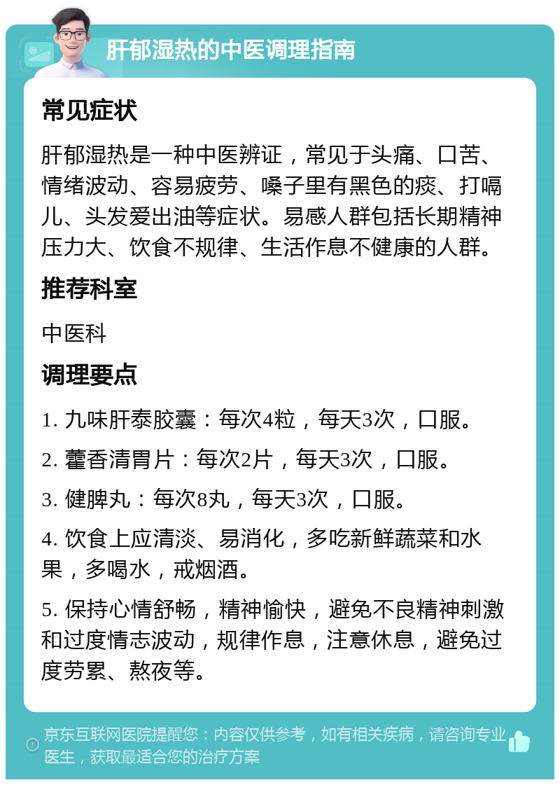 肝郁湿热的中医调理指南 常见症状 肝郁湿热是一种中医辨证，常见于头痛、口苦、情绪波动、容易疲劳、嗓子里有黑色的痰、打嗝儿、头发爱出油等症状。易感人群包括长期精神压力大、饮食不规律、生活作息不健康的人群。 推荐科室 中医科 调理要点 1. 九味肝泰胶囊：每次4粒，每天3次，口服。 2. 藿香清胃片：每次2片，每天3次，口服。 3. 健脾丸：每次8丸，每天3次，口服。 4. 饮食上应清淡、易消化，多吃新鲜蔬菜和水果，多喝水，戒烟酒。 5. 保持心情舒畅，精神愉快，避免不良精神刺激和过度情志波动，规律作息，注意休息，避免过度劳累、熬夜等。