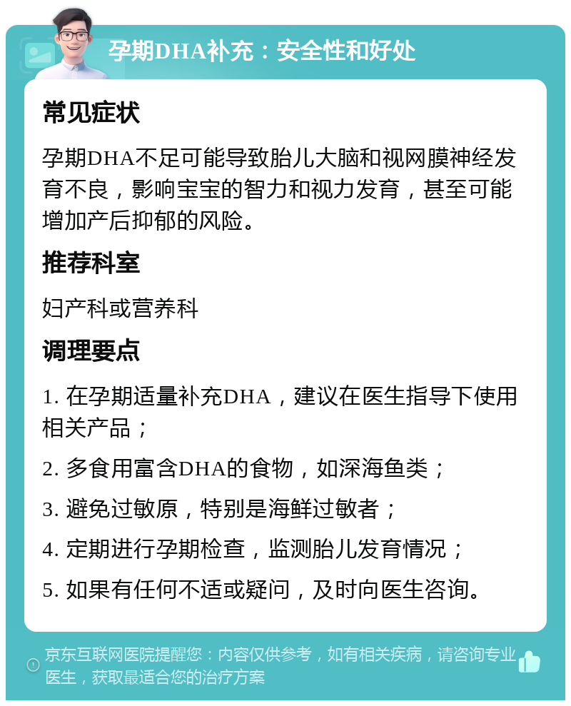 孕期DHA补充：安全性和好处 常见症状 孕期DHA不足可能导致胎儿大脑和视网膜神经发育不良，影响宝宝的智力和视力发育，甚至可能增加产后抑郁的风险。 推荐科室 妇产科或营养科 调理要点 1. 在孕期适量补充DHA，建议在医生指导下使用相关产品； 2. 多食用富含DHA的食物，如深海鱼类； 3. 避免过敏原，特别是海鲜过敏者； 4. 定期进行孕期检查，监测胎儿发育情况； 5. 如果有任何不适或疑问，及时向医生咨询。