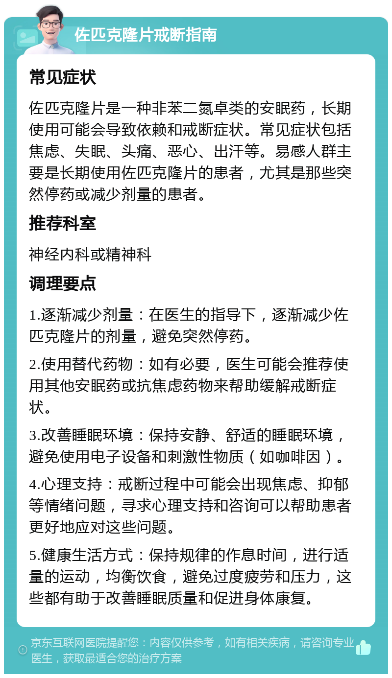 佐匹克隆片戒断指南 常见症状 佐匹克隆片是一种非苯二氮卓类的安眠药，长期使用可能会导致依赖和戒断症状。常见症状包括焦虑、失眠、头痛、恶心、出汗等。易感人群主要是长期使用佐匹克隆片的患者，尤其是那些突然停药或减少剂量的患者。 推荐科室 神经内科或精神科 调理要点 1.逐渐减少剂量：在医生的指导下，逐渐减少佐匹克隆片的剂量，避免突然停药。 2.使用替代药物：如有必要，医生可能会推荐使用其他安眠药或抗焦虑药物来帮助缓解戒断症状。 3.改善睡眠环境：保持安静、舒适的睡眠环境，避免使用电子设备和刺激性物质（如咖啡因）。 4.心理支持：戒断过程中可能会出现焦虑、抑郁等情绪问题，寻求心理支持和咨询可以帮助患者更好地应对这些问题。 5.健康生活方式：保持规律的作息时间，进行适量的运动，均衡饮食，避免过度疲劳和压力，这些都有助于改善睡眠质量和促进身体康复。