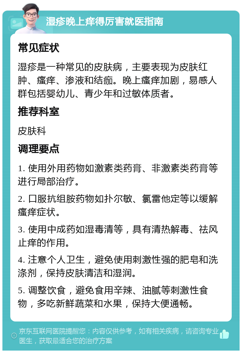 湿疹晚上痒得厉害就医指南 常见症状 湿疹是一种常见的皮肤病，主要表现为皮肤红肿、瘙痒、渗液和结痂。晚上瘙痒加剧，易感人群包括婴幼儿、青少年和过敏体质者。 推荐科室 皮肤科 调理要点 1. 使用外用药物如激素类药膏、非激素类药膏等进行局部治疗。 2. 口服抗组胺药物如扑尔敏、氯雷他定等以缓解瘙痒症状。 3. 使用中成药如湿毒清等，具有清热解毒、祛风止痒的作用。 4. 注意个人卫生，避免使用刺激性强的肥皂和洗涤剂，保持皮肤清洁和湿润。 5. 调整饮食，避免食用辛辣、油腻等刺激性食物，多吃新鲜蔬菜和水果，保持大便通畅。