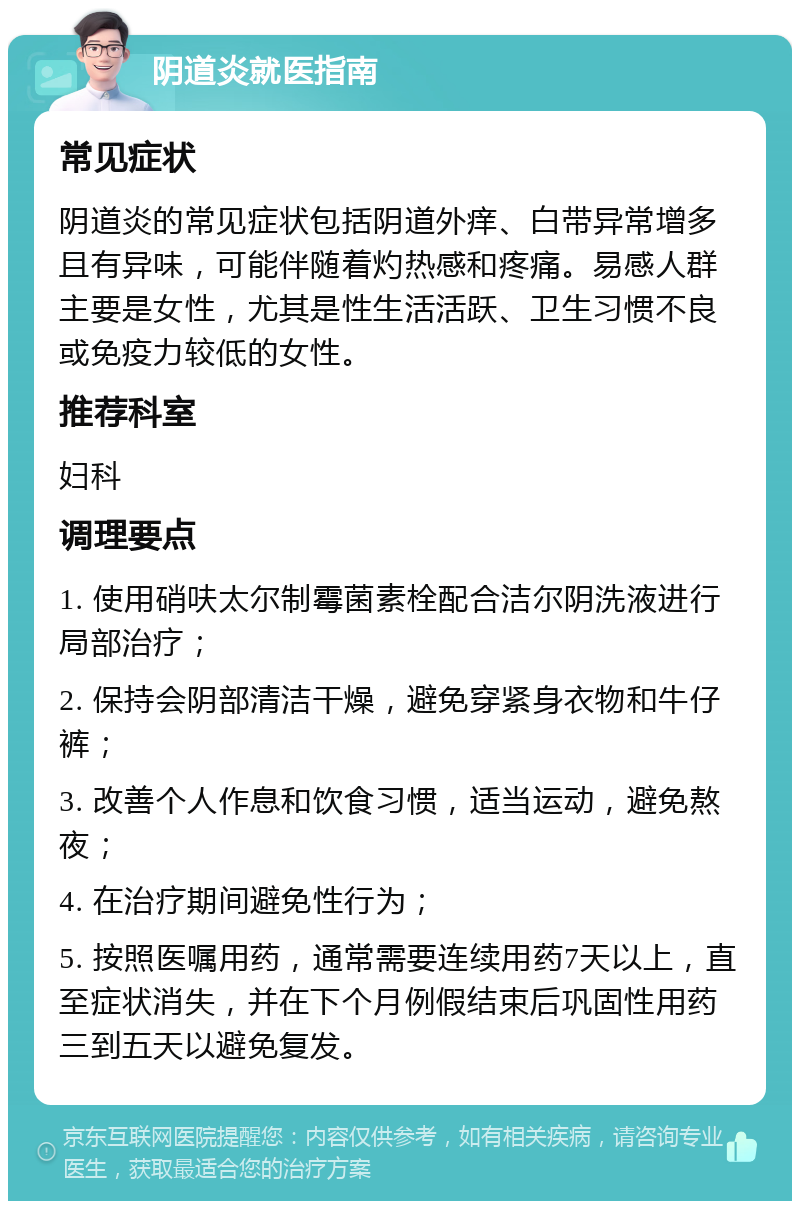 阴道炎就医指南 常见症状 阴道炎的常见症状包括阴道外痒、白带异常增多且有异味，可能伴随着灼热感和疼痛。易感人群主要是女性，尤其是性生活活跃、卫生习惯不良或免疫力较低的女性。 推荐科室 妇科 调理要点 1. 使用硝呋太尔制霉菌素栓配合洁尔阴洗液进行局部治疗； 2. 保持会阴部清洁干燥，避免穿紧身衣物和牛仔裤； 3. 改善个人作息和饮食习惯，适当运动，避免熬夜； 4. 在治疗期间避免性行为； 5. 按照医嘱用药，通常需要连续用药7天以上，直至症状消失，并在下个月例假结束后巩固性用药三到五天以避免复发。