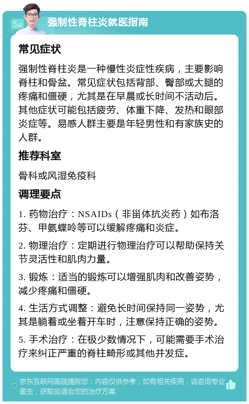 强制性脊柱炎就医指南 常见症状 强制性脊柱炎是一种慢性炎症性疾病，主要影响脊柱和骨盆。常见症状包括背部、臀部或大腿的疼痛和僵硬，尤其是在早晨或长时间不活动后。其他症状可能包括疲劳、体重下降、发热和眼部炎症等。易感人群主要是年轻男性和有家族史的人群。 推荐科室 骨科或风湿免疫科 调理要点 1. 药物治疗：NSAIDs（非甾体抗炎药）如布洛芬、甲氨蝶呤等可以缓解疼痛和炎症。 2. 物理治疗：定期进行物理治疗可以帮助保持关节灵活性和肌肉力量。 3. 锻炼：适当的锻炼可以增强肌肉和改善姿势，减少疼痛和僵硬。 4. 生活方式调整：避免长时间保持同一姿势，尤其是躺着或坐着开车时，注意保持正确的姿势。 5. 手术治疗：在极少数情况下，可能需要手术治疗来纠正严重的脊柱畸形或其他并发症。