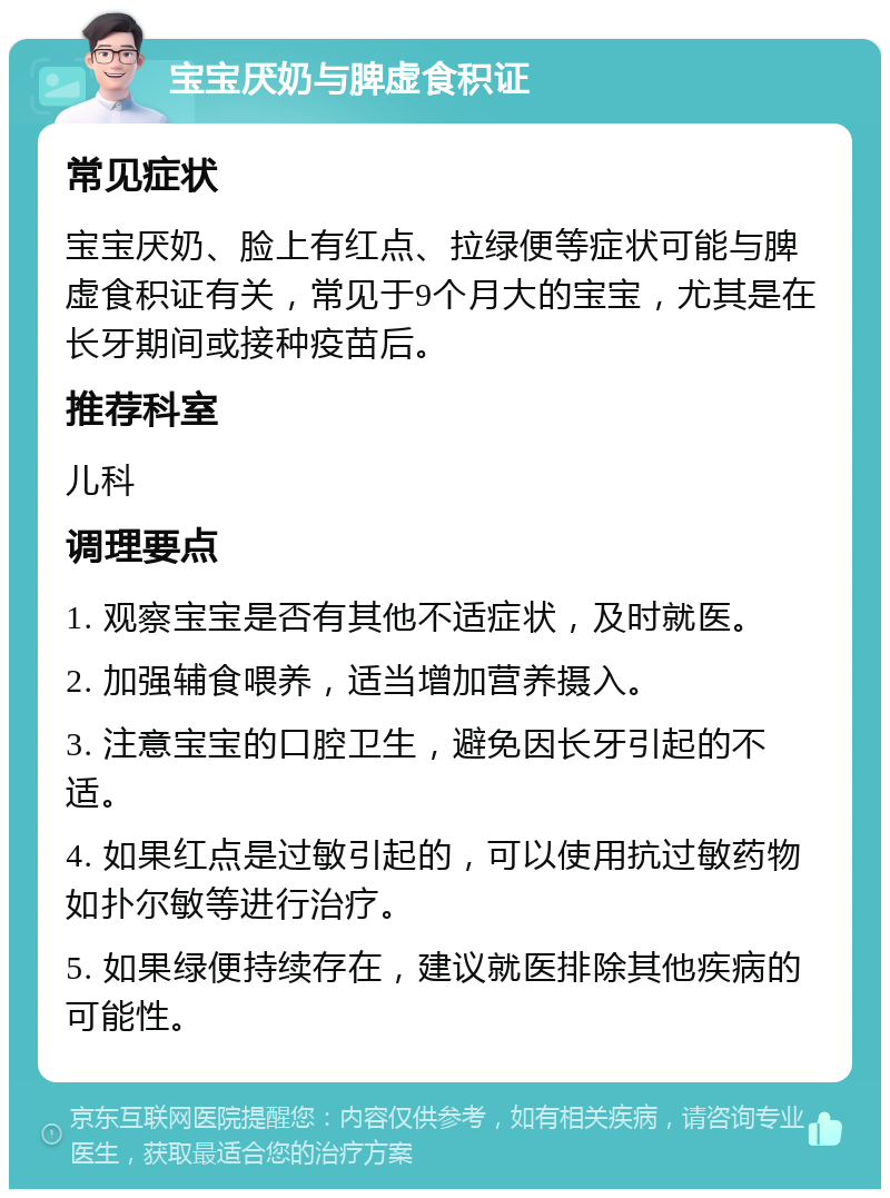 宝宝厌奶与脾虚食积证 常见症状 宝宝厌奶、脸上有红点、拉绿便等症状可能与脾虚食积证有关，常见于9个月大的宝宝，尤其是在长牙期间或接种疫苗后。 推荐科室 儿科 调理要点 1. 观察宝宝是否有其他不适症状，及时就医。 2. 加强辅食喂养，适当增加营养摄入。 3. 注意宝宝的口腔卫生，避免因长牙引起的不适。 4. 如果红点是过敏引起的，可以使用抗过敏药物如扑尔敏等进行治疗。 5. 如果绿便持续存在，建议就医排除其他疾病的可能性。