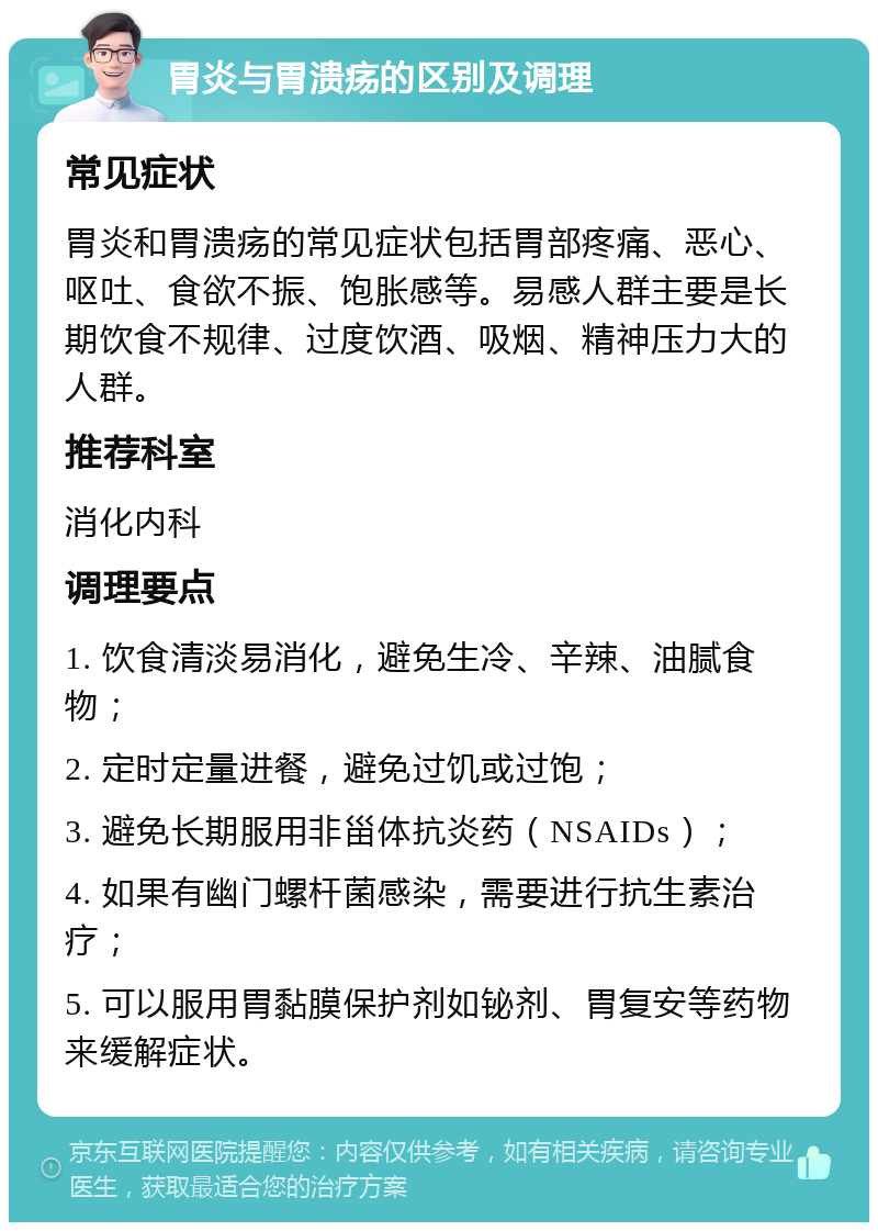 胃炎与胃溃疡的区别及调理 常见症状 胃炎和胃溃疡的常见症状包括胃部疼痛、恶心、呕吐、食欲不振、饱胀感等。易感人群主要是长期饮食不规律、过度饮酒、吸烟、精神压力大的人群。 推荐科室 消化内科 调理要点 1. 饮食清淡易消化，避免生冷、辛辣、油腻食物； 2. 定时定量进餐，避免过饥或过饱； 3. 避免长期服用非甾体抗炎药（NSAIDs）； 4. 如果有幽门螺杆菌感染，需要进行抗生素治疗； 5. 可以服用胃黏膜保护剂如铋剂、胃复安等药物来缓解症状。