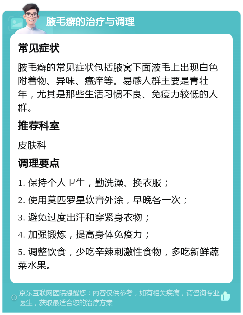 腋毛癣的治疗与调理 常见症状 腋毛癣的常见症状包括腋窝下面液毛上出现白色附着物、异味、瘙痒等。易感人群主要是青壮年，尤其是那些生活习惯不良、免疫力较低的人群。 推荐科室 皮肤科 调理要点 1. 保持个人卫生，勤洗澡、换衣服； 2. 使用莫匹罗星软膏外涂，早晚各一次； 3. 避免过度出汗和穿紧身衣物； 4. 加强锻炼，提高身体免疫力； 5. 调整饮食，少吃辛辣刺激性食物，多吃新鲜蔬菜水果。