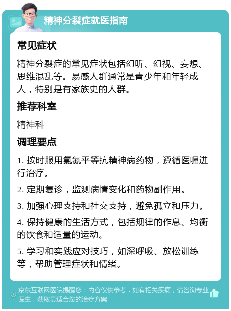 精神分裂症就医指南 常见症状 精神分裂症的常见症状包括幻听、幻视、妄想、思维混乱等。易感人群通常是青少年和年轻成人，特别是有家族史的人群。 推荐科室 精神科 调理要点 1. 按时服用氯氮平等抗精神病药物，遵循医嘱进行治疗。 2. 定期复诊，监测病情变化和药物副作用。 3. 加强心理支持和社交支持，避免孤立和压力。 4. 保持健康的生活方式，包括规律的作息、均衡的饮食和适量的运动。 5. 学习和实践应对技巧，如深呼吸、放松训练等，帮助管理症状和情绪。