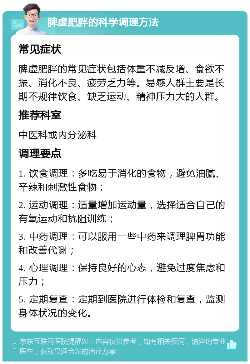 脾虚肥胖的科学调理方法 常见症状 脾虚肥胖的常见症状包括体重不减反增、食欲不振、消化不良、疲劳乏力等。易感人群主要是长期不规律饮食、缺乏运动、精神压力大的人群。 推荐科室 中医科或内分泌科 调理要点 1. 饮食调理：多吃易于消化的食物，避免油腻、辛辣和刺激性食物； 2. 运动调理：适量增加运动量，选择适合自己的有氧运动和抗阻训练； 3. 中药调理：可以服用一些中药来调理脾胃功能和改善代谢； 4. 心理调理：保持良好的心态，避免过度焦虑和压力； 5. 定期复查：定期到医院进行体检和复查，监测身体状况的变化。