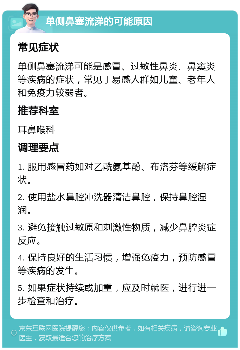 单侧鼻塞流涕的可能原因 常见症状 单侧鼻塞流涕可能是感冒、过敏性鼻炎、鼻窦炎等疾病的症状，常见于易感人群如儿童、老年人和免疫力较弱者。 推荐科室 耳鼻喉科 调理要点 1. 服用感冒药如对乙酰氨基酚、布洛芬等缓解症状。 2. 使用盐水鼻腔冲洗器清洁鼻腔，保持鼻腔湿润。 3. 避免接触过敏原和刺激性物质，减少鼻腔炎症反应。 4. 保持良好的生活习惯，增强免疫力，预防感冒等疾病的发生。 5. 如果症状持续或加重，应及时就医，进行进一步检查和治疗。