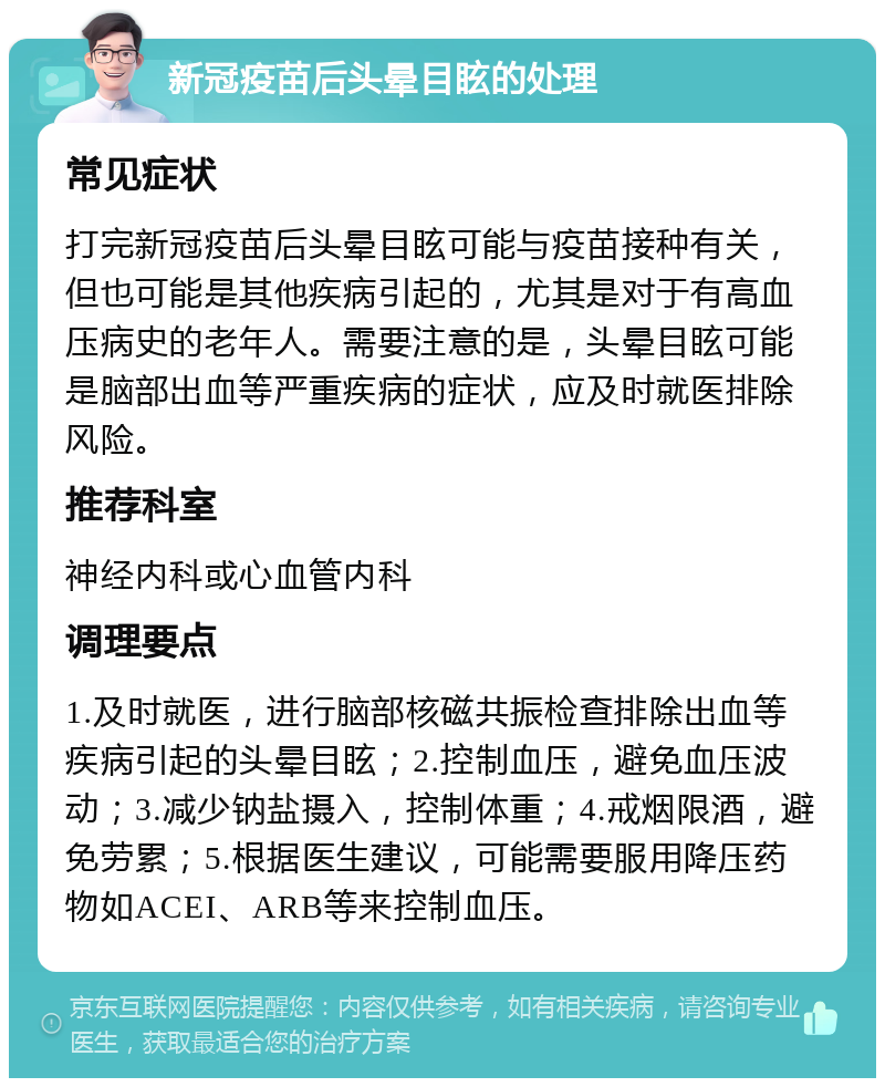 新冠疫苗后头晕目眩的处理 常见症状 打完新冠疫苗后头晕目眩可能与疫苗接种有关，但也可能是其他疾病引起的，尤其是对于有高血压病史的老年人。需要注意的是，头晕目眩可能是脑部出血等严重疾病的症状，应及时就医排除风险。 推荐科室 神经内科或心血管内科 调理要点 1.及时就医，进行脑部核磁共振检查排除出血等疾病引起的头晕目眩；2.控制血压，避免血压波动；3.减少钠盐摄入，控制体重；4.戒烟限酒，避免劳累；5.根据医生建议，可能需要服用降压药物如ACEI、ARB等来控制血压。