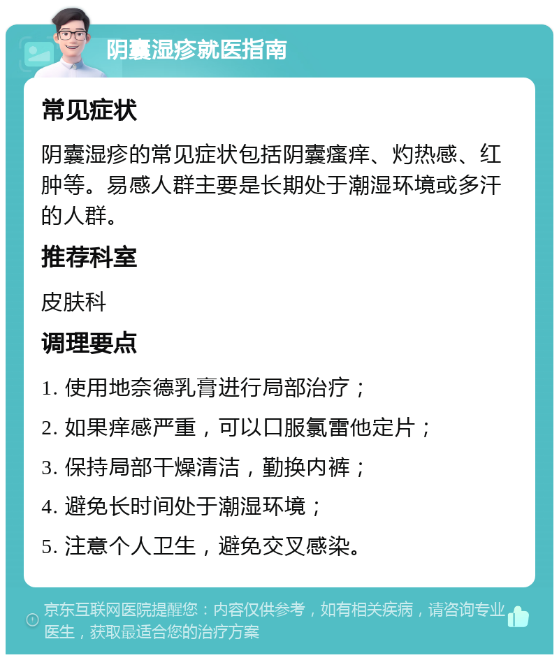 阴囊湿疹就医指南 常见症状 阴囊湿疹的常见症状包括阴囊瘙痒、灼热感、红肿等。易感人群主要是长期处于潮湿环境或多汗的人群。 推荐科室 皮肤科 调理要点 1. 使用地奈德乳膏进行局部治疗； 2. 如果痒感严重，可以口服氯雷他定片； 3. 保持局部干燥清洁，勤换内裤； 4. 避免长时间处于潮湿环境； 5. 注意个人卫生，避免交叉感染。