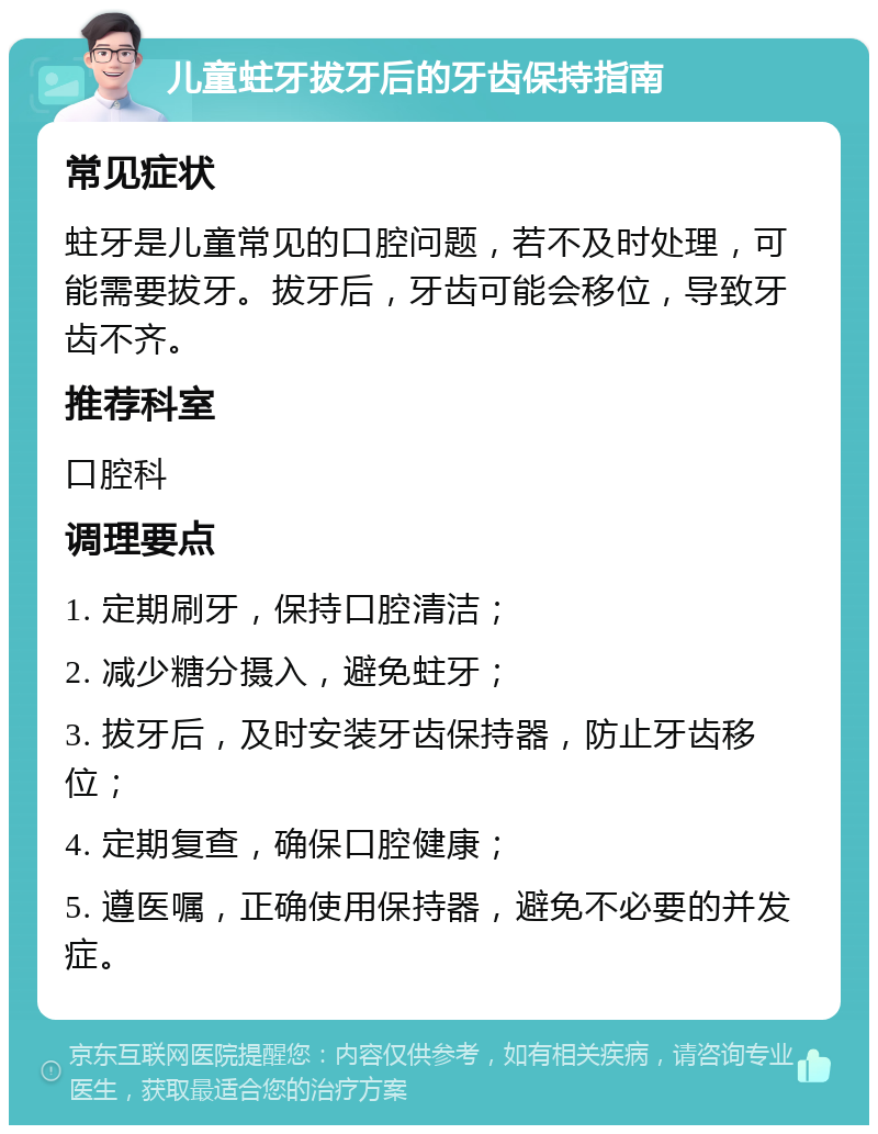 儿童蛀牙拔牙后的牙齿保持指南 常见症状 蛀牙是儿童常见的口腔问题，若不及时处理，可能需要拔牙。拔牙后，牙齿可能会移位，导致牙齿不齐。 推荐科室 口腔科 调理要点 1. 定期刷牙，保持口腔清洁； 2. 减少糖分摄入，避免蛀牙； 3. 拔牙后，及时安装牙齿保持器，防止牙齿移位； 4. 定期复查，确保口腔健康； 5. 遵医嘱，正确使用保持器，避免不必要的并发症。