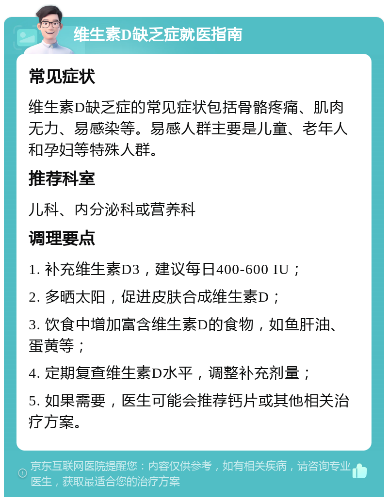 维生素D缺乏症就医指南 常见症状 维生素D缺乏症的常见症状包括骨骼疼痛、肌肉无力、易感染等。易感人群主要是儿童、老年人和孕妇等特殊人群。 推荐科室 儿科、内分泌科或营养科 调理要点 1. 补充维生素D3，建议每日400-600 IU； 2. 多晒太阳，促进皮肤合成维生素D； 3. 饮食中增加富含维生素D的食物，如鱼肝油、蛋黄等； 4. 定期复查维生素D水平，调整补充剂量； 5. 如果需要，医生可能会推荐钙片或其他相关治疗方案。