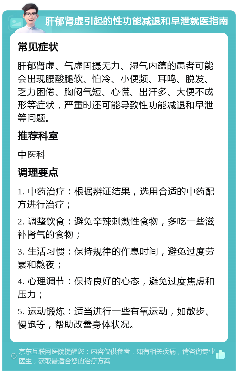 肝郁肾虚引起的性功能减退和早泄就医指南 常见症状 肝郁肾虚、气虚固摄无力、湿气内蕴的患者可能会出现腰酸腿软、怕冷、小便频、耳鸣、脱发、乏力困倦、胸闷气短、心慌、出汗多、大便不成形等症状，严重时还可能导致性功能减退和早泄等问题。 推荐科室 中医科 调理要点 1. 中药治疗：根据辨证结果，选用合适的中药配方进行治疗； 2. 调整饮食：避免辛辣刺激性食物，多吃一些滋补肾气的食物； 3. 生活习惯：保持规律的作息时间，避免过度劳累和熬夜； 4. 心理调节：保持良好的心态，避免过度焦虑和压力； 5. 运动锻炼：适当进行一些有氧运动，如散步、慢跑等，帮助改善身体状况。