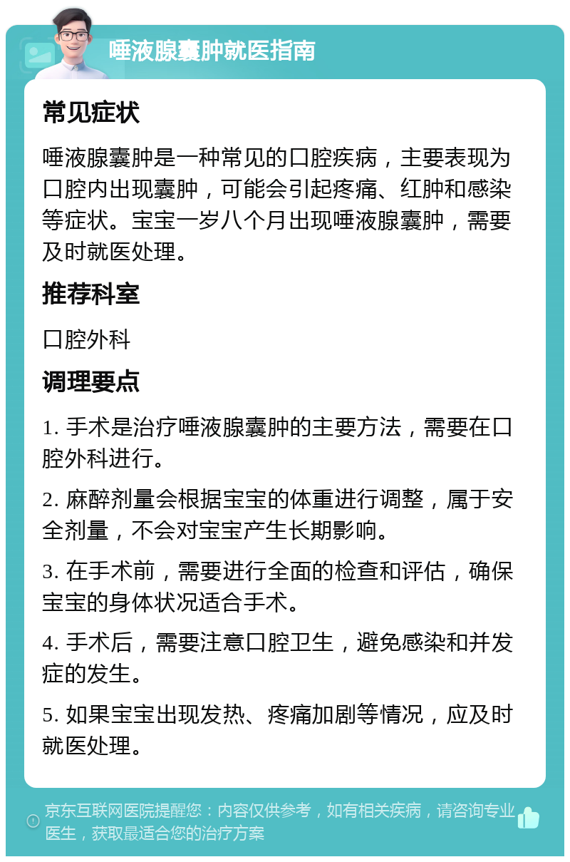 唾液腺囊肿就医指南 常见症状 唾液腺囊肿是一种常见的口腔疾病，主要表现为口腔内出现囊肿，可能会引起疼痛、红肿和感染等症状。宝宝一岁八个月出现唾液腺囊肿，需要及时就医处理。 推荐科室 口腔外科 调理要点 1. 手术是治疗唾液腺囊肿的主要方法，需要在口腔外科进行。 2. 麻醉剂量会根据宝宝的体重进行调整，属于安全剂量，不会对宝宝产生长期影响。 3. 在手术前，需要进行全面的检查和评估，确保宝宝的身体状况适合手术。 4. 手术后，需要注意口腔卫生，避免感染和并发症的发生。 5. 如果宝宝出现发热、疼痛加剧等情况，应及时就医处理。