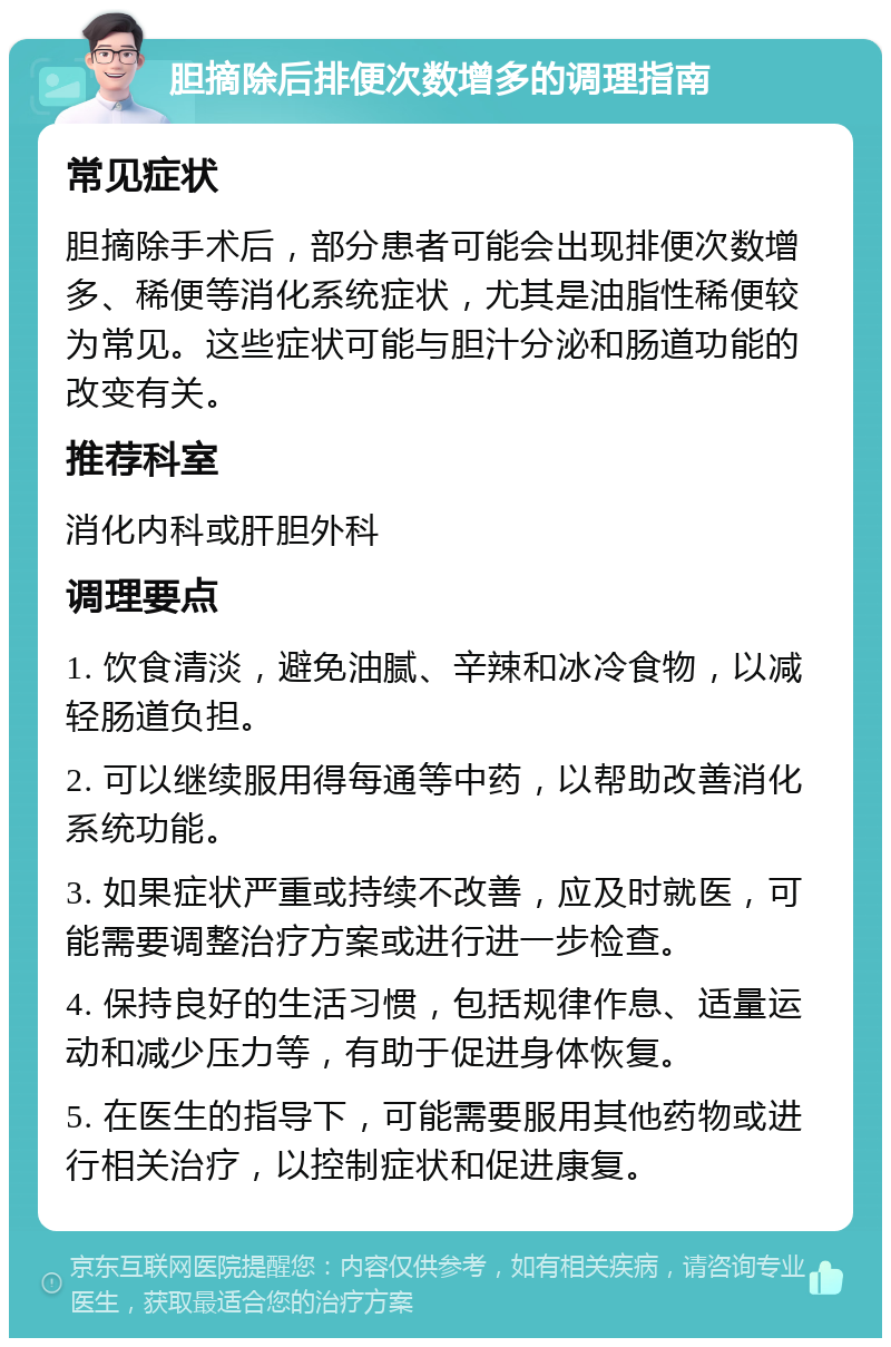 胆摘除后排便次数增多的调理指南 常见症状 胆摘除手术后，部分患者可能会出现排便次数增多、稀便等消化系统症状，尤其是油脂性稀便较为常见。这些症状可能与胆汁分泌和肠道功能的改变有关。 推荐科室 消化内科或肝胆外科 调理要点 1. 饮食清淡，避免油腻、辛辣和冰冷食物，以减轻肠道负担。 2. 可以继续服用得每通等中药，以帮助改善消化系统功能。 3. 如果症状严重或持续不改善，应及时就医，可能需要调整治疗方案或进行进一步检查。 4. 保持良好的生活习惯，包括规律作息、适量运动和减少压力等，有助于促进身体恢复。 5. 在医生的指导下，可能需要服用其他药物或进行相关治疗，以控制症状和促进康复。