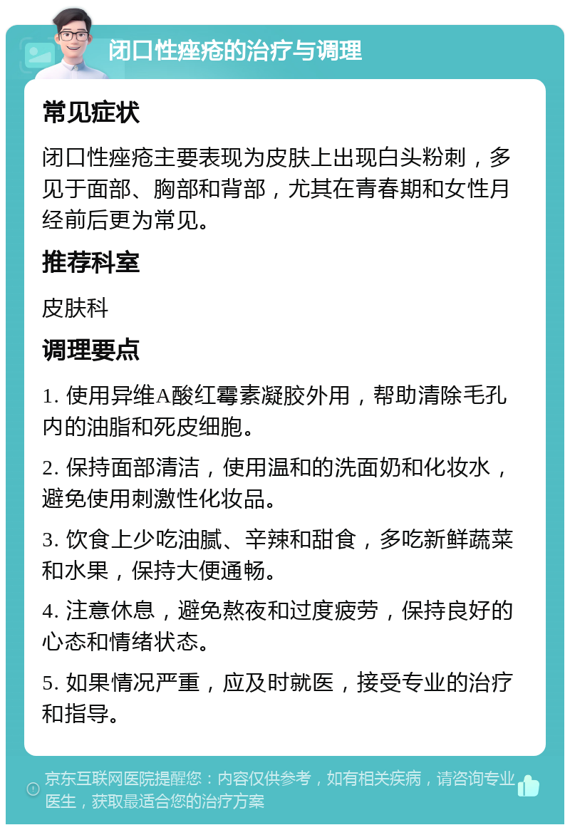 闭口性痤疮的治疗与调理 常见症状 闭口性痤疮主要表现为皮肤上出现白头粉刺，多见于面部、胸部和背部，尤其在青春期和女性月经前后更为常见。 推荐科室 皮肤科 调理要点 1. 使用异维A酸红霉素凝胶外用，帮助清除毛孔内的油脂和死皮细胞。 2. 保持面部清洁，使用温和的洗面奶和化妆水，避免使用刺激性化妆品。 3. 饮食上少吃油腻、辛辣和甜食，多吃新鲜蔬菜和水果，保持大便通畅。 4. 注意休息，避免熬夜和过度疲劳，保持良好的心态和情绪状态。 5. 如果情况严重，应及时就医，接受专业的治疗和指导。