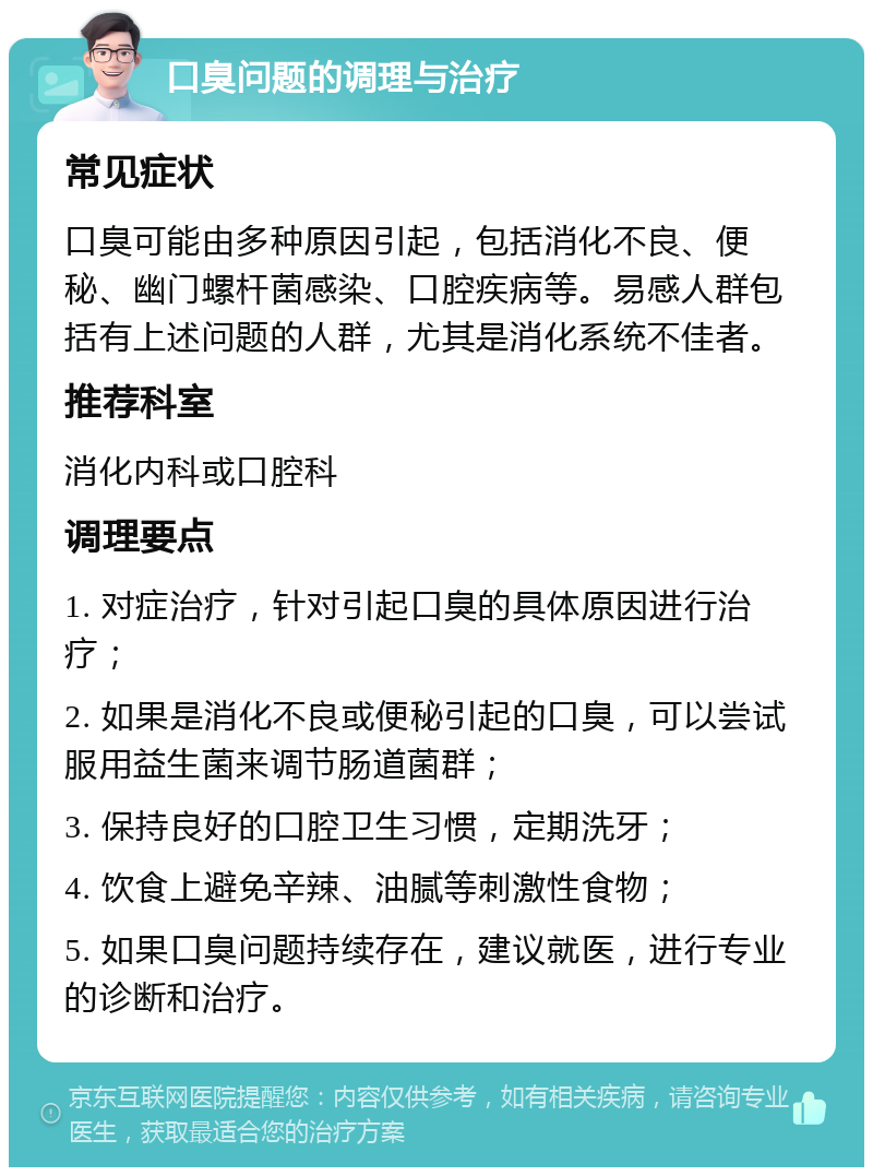 口臭问题的调理与治疗 常见症状 口臭可能由多种原因引起，包括消化不良、便秘、幽门螺杆菌感染、口腔疾病等。易感人群包括有上述问题的人群，尤其是消化系统不佳者。 推荐科室 消化内科或口腔科 调理要点 1. 对症治疗，针对引起口臭的具体原因进行治疗； 2. 如果是消化不良或便秘引起的口臭，可以尝试服用益生菌来调节肠道菌群； 3. 保持良好的口腔卫生习惯，定期洗牙； 4. 饮食上避免辛辣、油腻等刺激性食物； 5. 如果口臭问题持续存在，建议就医，进行专业的诊断和治疗。