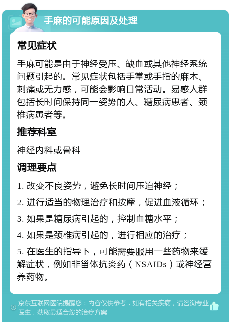 手麻的可能原因及处理 常见症状 手麻可能是由于神经受压、缺血或其他神经系统问题引起的。常见症状包括手掌或手指的麻木、刺痛或无力感，可能会影响日常活动。易感人群包括长时间保持同一姿势的人、糖尿病患者、颈椎病患者等。 推荐科室 神经内科或骨科 调理要点 1. 改变不良姿势，避免长时间压迫神经； 2. 进行适当的物理治疗和按摩，促进血液循环； 3. 如果是糖尿病引起的，控制血糖水平； 4. 如果是颈椎病引起的，进行相应的治疗； 5. 在医生的指导下，可能需要服用一些药物来缓解症状，例如非甾体抗炎药（NSAIDs）或神经营养药物。