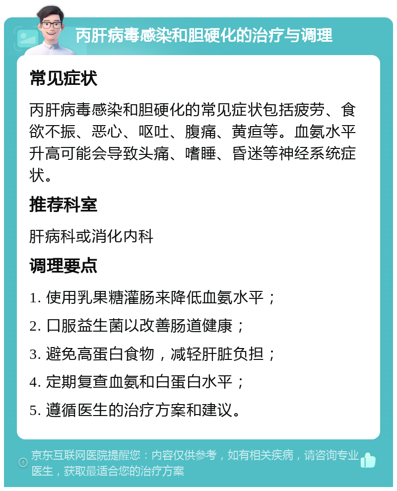 丙肝病毒感染和胆硬化的治疗与调理 常见症状 丙肝病毒感染和胆硬化的常见症状包括疲劳、食欲不振、恶心、呕吐、腹痛、黄疸等。血氨水平升高可能会导致头痛、嗜睡、昏迷等神经系统症状。 推荐科室 肝病科或消化内科 调理要点 1. 使用乳果糖灌肠来降低血氨水平； 2. 口服益生菌以改善肠道健康； 3. 避免高蛋白食物，减轻肝脏负担； 4. 定期复查血氨和白蛋白水平； 5. 遵循医生的治疗方案和建议。