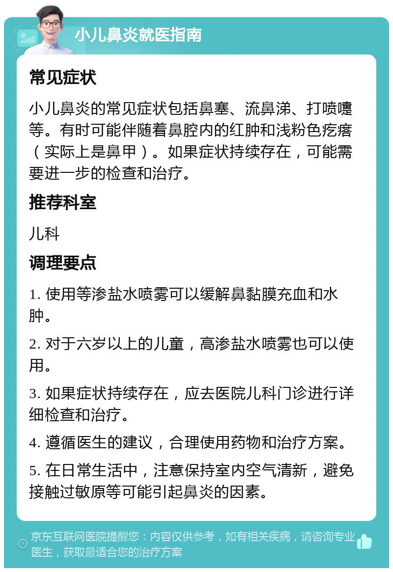 小儿鼻炎就医指南 常见症状 小儿鼻炎的常见症状包括鼻塞、流鼻涕、打喷嚏等。有时可能伴随着鼻腔内的红肿和浅粉色疙瘩（实际上是鼻甲）。如果症状持续存在，可能需要进一步的检查和治疗。 推荐科室 儿科 调理要点 1. 使用等渗盐水喷雾可以缓解鼻黏膜充血和水肿。 2. 对于六岁以上的儿童，高渗盐水喷雾也可以使用。 3. 如果症状持续存在，应去医院儿科门诊进行详细检查和治疗。 4. 遵循医生的建议，合理使用药物和治疗方案。 5. 在日常生活中，注意保持室内空气清新，避免接触过敏原等可能引起鼻炎的因素。