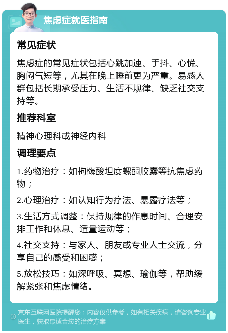 焦虑症就医指南 常见症状 焦虑症的常见症状包括心跳加速、手抖、心慌、胸闷气短等，尤其在晚上睡前更为严重。易感人群包括长期承受压力、生活不规律、缺乏社交支持等。 推荐科室 精神心理科或神经内科 调理要点 1.药物治疗：如枸橼酸坦度螺酮胶囊等抗焦虑药物； 2.心理治疗：如认知行为疗法、暴露疗法等； 3.生活方式调整：保持规律的作息时间、合理安排工作和休息、适量运动等； 4.社交支持：与家人、朋友或专业人士交流，分享自己的感受和困惑； 5.放松技巧：如深呼吸、冥想、瑜伽等，帮助缓解紧张和焦虑情绪。