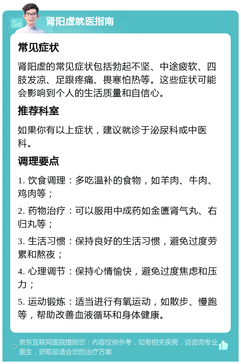 肾阳虚就医指南 常见症状 肾阳虚的常见症状包括勃起不坚、中途疲软、四肢发凉、足跟疼痛、畏寒怕热等。这些症状可能会影响到个人的生活质量和自信心。 推荐科室 如果你有以上症状，建议就诊于泌尿科或中医科。 调理要点 1. 饮食调理：多吃温补的食物，如羊肉、牛肉、鸡肉等； 2. 药物治疗：可以服用中成药如金匮肾气丸、右归丸等； 3. 生活习惯：保持良好的生活习惯，避免过度劳累和熬夜； 4. 心理调节：保持心情愉快，避免过度焦虑和压力； 5. 运动锻炼：适当进行有氧运动，如散步、慢跑等，帮助改善血液循环和身体健康。