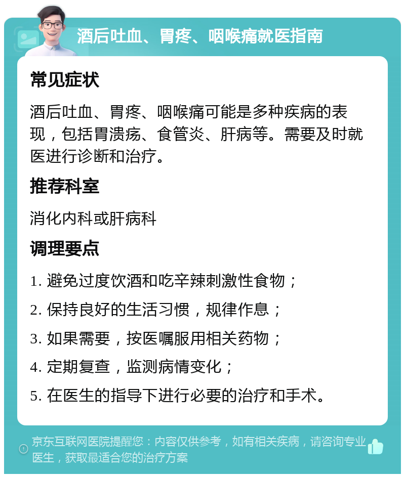 酒后吐血、胃疼、咽喉痛就医指南 常见症状 酒后吐血、胃疼、咽喉痛可能是多种疾病的表现，包括胃溃疡、食管炎、肝病等。需要及时就医进行诊断和治疗。 推荐科室 消化内科或肝病科 调理要点 1. 避免过度饮酒和吃辛辣刺激性食物； 2. 保持良好的生活习惯，规律作息； 3. 如果需要，按医嘱服用相关药物； 4. 定期复查，监测病情变化； 5. 在医生的指导下进行必要的治疗和手术。